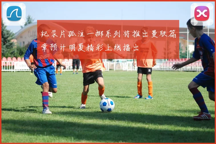 纪录片孤注一掷系列将推出曼联篇章预计明夏精彩上线播出