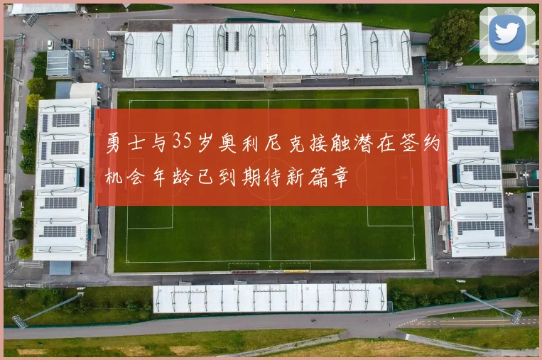 勇士与35岁奥利尼克接触潜在签约机会年龄已到期待新篇章
