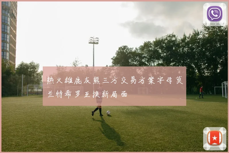 热火雄鹿灰熊三方交易方案字母莫兰特希罗互换新局面