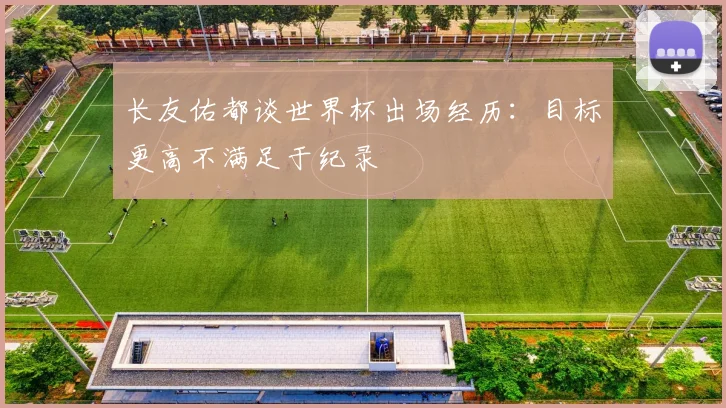 长友佑都谈世界杯出场经历：目标更高不满足于纪录
