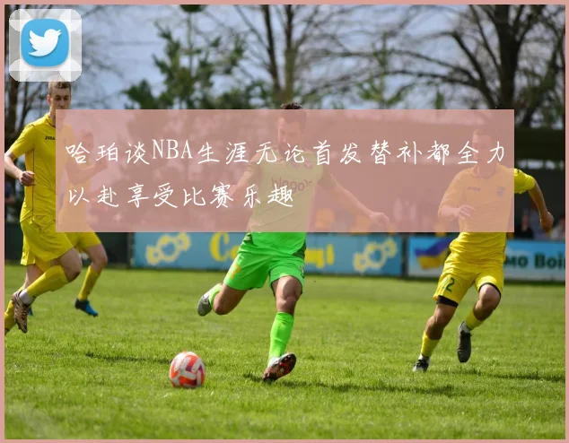 哈珀谈NBA生涯无论首发替补都全力以赴享受比赛乐趣
