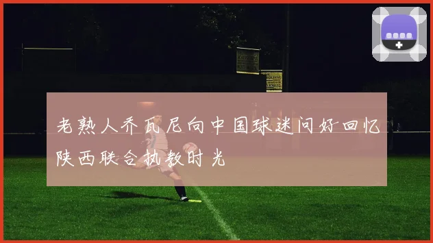 老熟人乔瓦尼向中国球迷问好回忆陕西联合执教时光