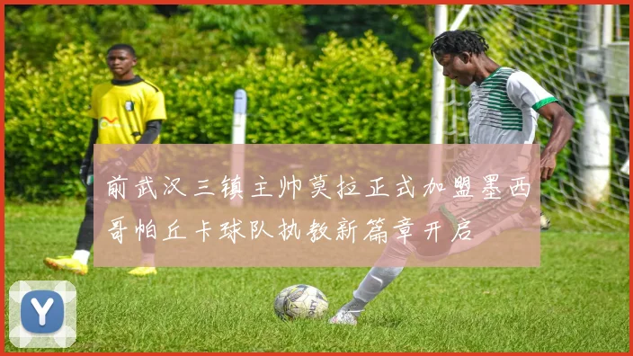 前武汉三镇主帅莫拉正式加盟墨西哥帕丘卡球队执教新篇章开启