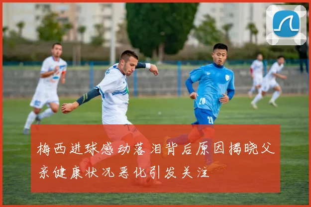 梅西进球感动落泪背后原因揭晓父亲健康状况恶化引发关注