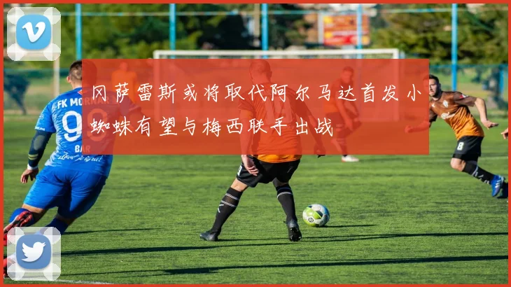 冈萨雷斯或将取代阿尔马达首发小蜘蛛有望与梅西联手出战
