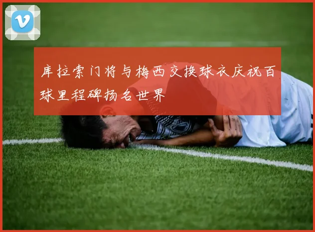 库拉索门将与梅西交换球衣庆祝百球里程碑扬名世界